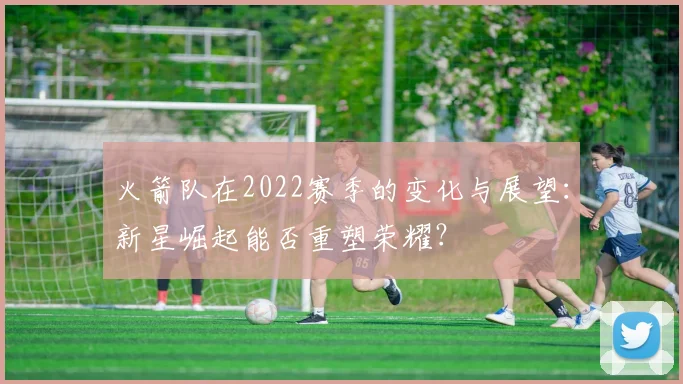 火箭队在2022赛季的变化与展望：新星崛起能否重塑荣耀？