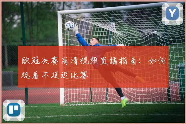 欧冠决赛高清视频直播指南：如何观看不延迟比赛