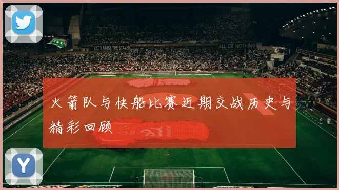 火箭队与快船比赛近期交战历史与精彩回顾